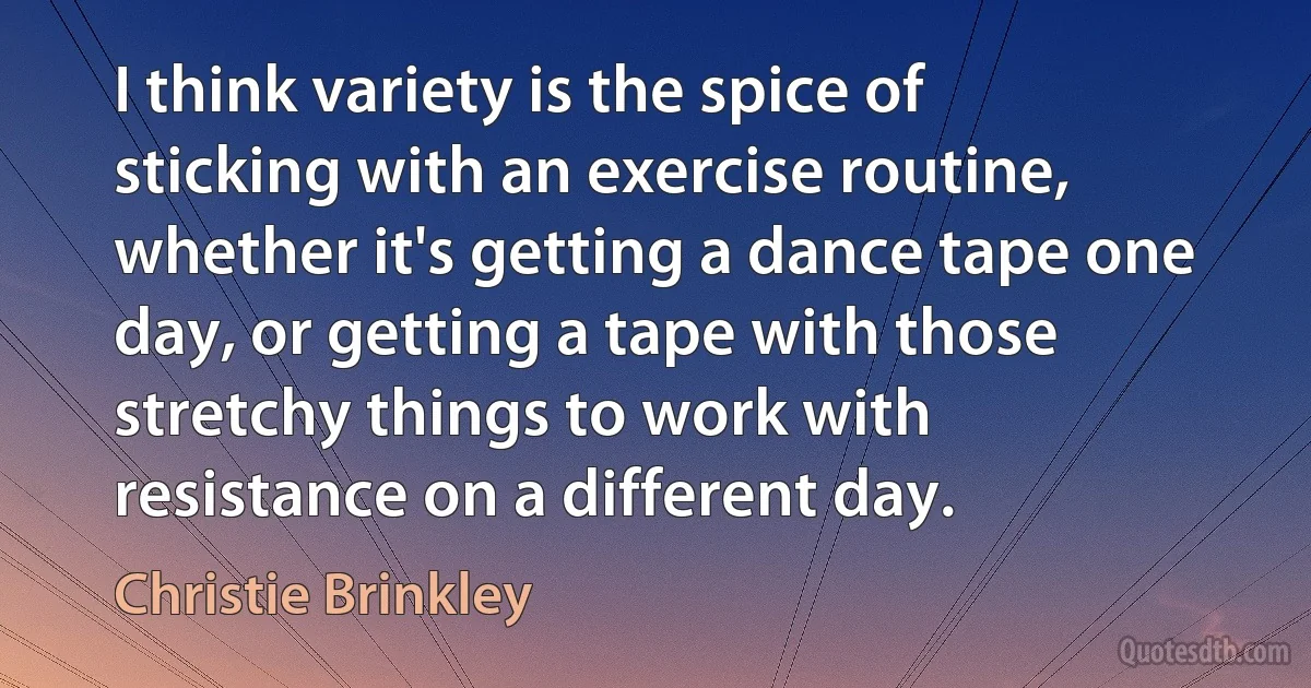 I think variety is the spice of sticking with an exercise routine, whether it's getting a dance tape one day, or getting a tape with those stretchy things to work with resistance on a different day. (Christie Brinkley)