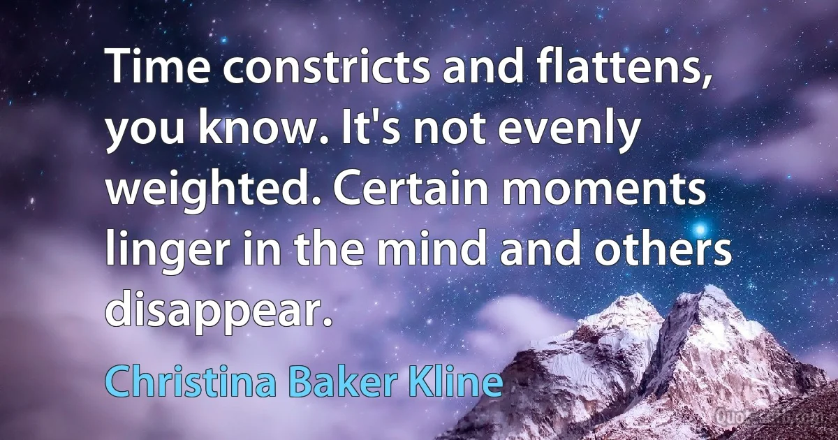 Time constricts and flattens, you know. It's not evenly weighted. Certain moments linger in the mind and others disappear. (Christina Baker Kline)