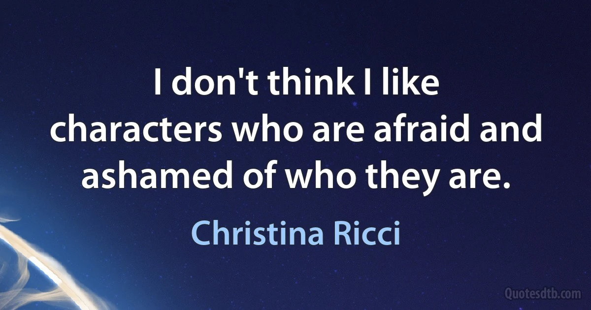 I don't think I like characters who are afraid and ashamed of who they are. (Christina Ricci)