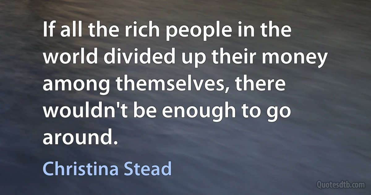 If all the rich people in the world divided up their money among themselves, there wouldn't be enough to go around. (Christina Stead)