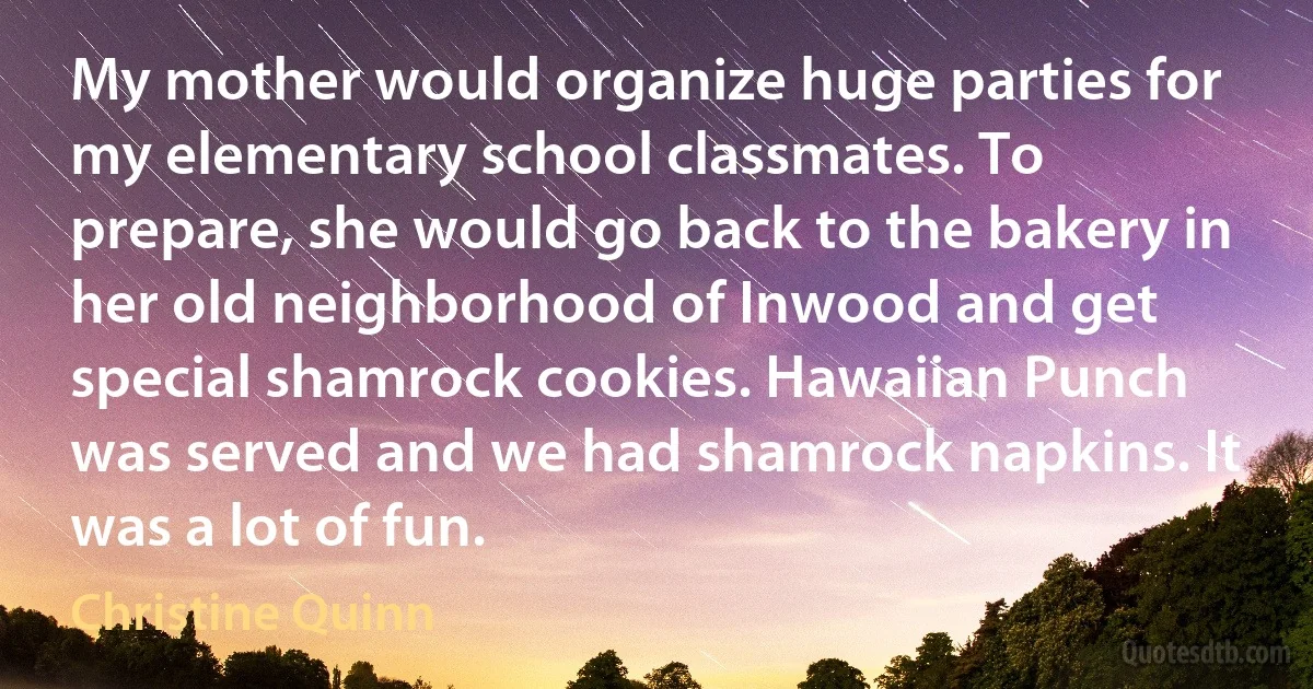 My mother would organize huge parties for my elementary school classmates. To prepare, she would go back to the bakery in her old neighborhood of Inwood and get special shamrock cookies. Hawaiian Punch was served and we had shamrock napkins. It was a lot of fun. (Christine Quinn)