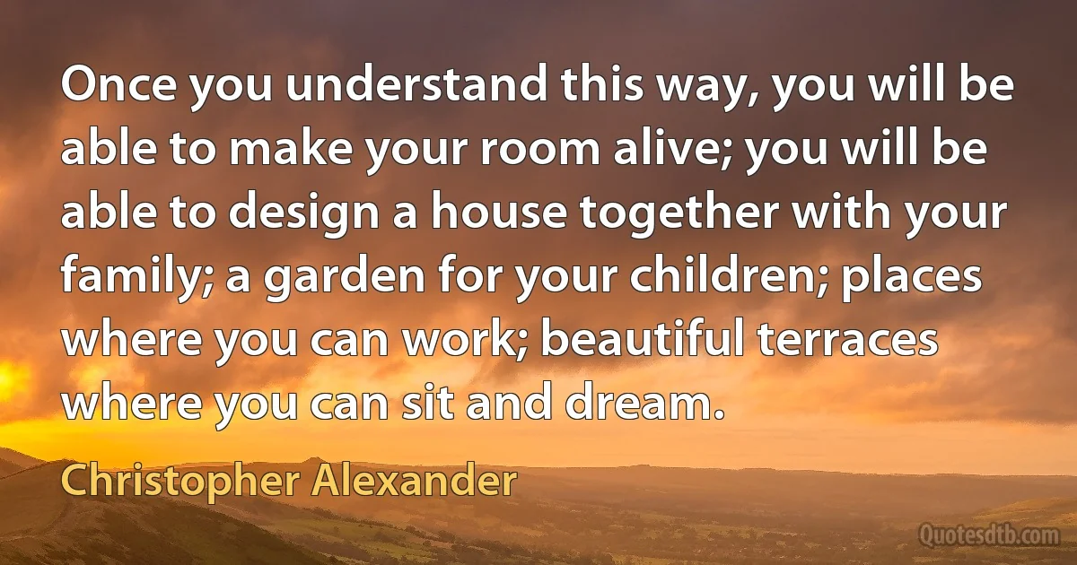 Once you understand this way, you will be able to make your room alive; you will be able to design a house together with your family; a garden for your children; places where you can work; beautiful terraces where you can sit and dream. (Christopher Alexander)