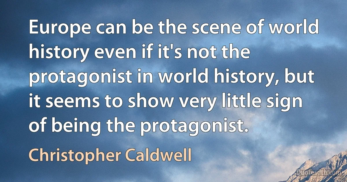 Europe can be the scene of world history even if it's not the protagonist in world history, but it seems to show very little sign of being the protagonist. (Christopher Caldwell)