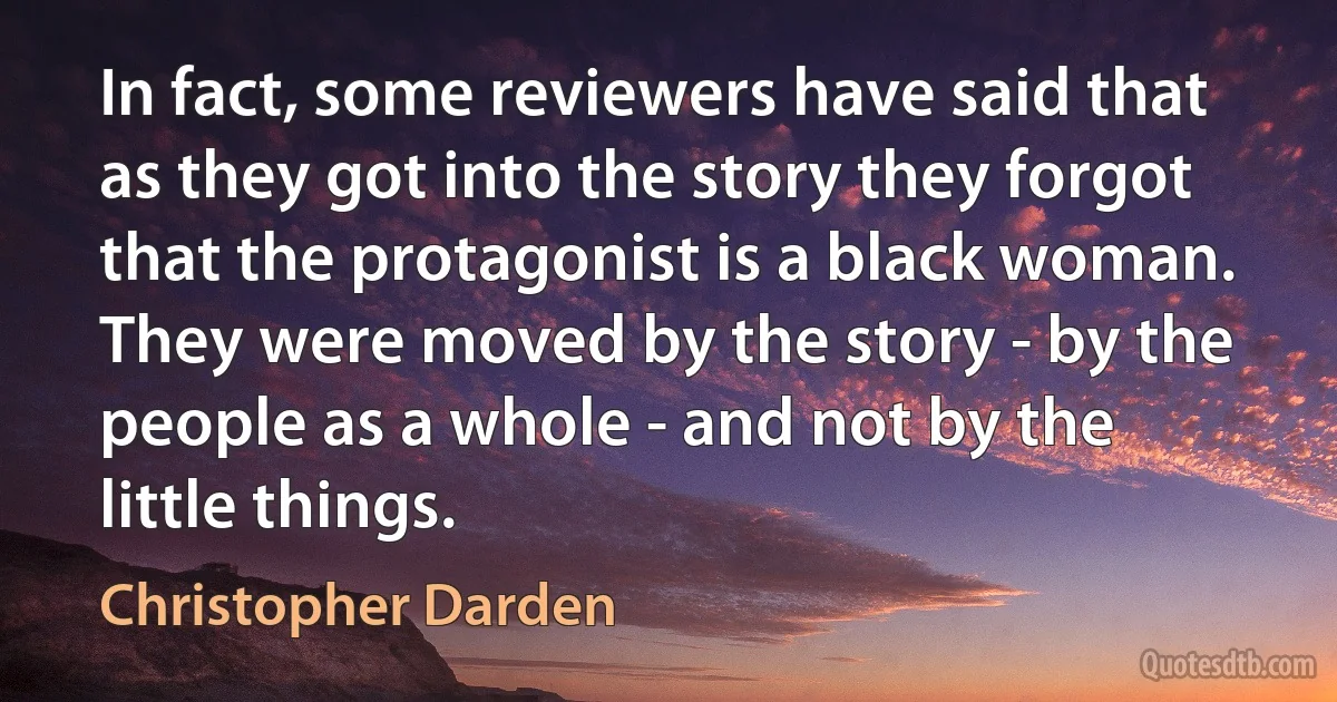 In fact, some reviewers have said that as they got into the story they forgot that the protagonist is a black woman. They were moved by the story - by the people as a whole - and not by the little things. (Christopher Darden)