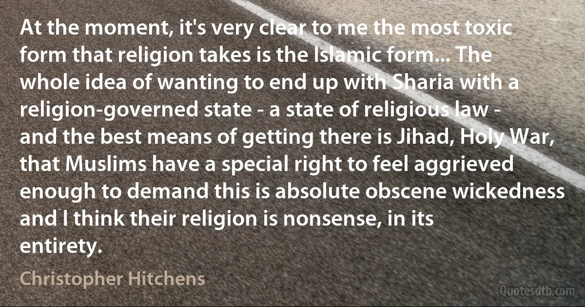 At the moment, it's very clear to me the most toxic form that religion takes is the Islamic form... The whole idea of wanting to end up with Sharia with a religion-governed state - a state of religious law - and the best means of getting there is Jihad, Holy War, that Muslims have a special right to feel aggrieved enough to demand this is absolute obscene wickedness and I think their religion is nonsense, in its entirety. (Christopher Hitchens)