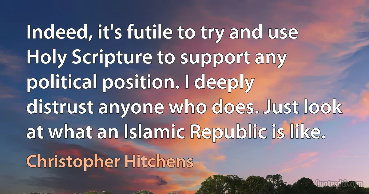 Indeed, it's futile to try and use Holy Scripture to support any political position. I deeply distrust anyone who does. Just look at what an Islamic Republic is like. (Christopher Hitchens)