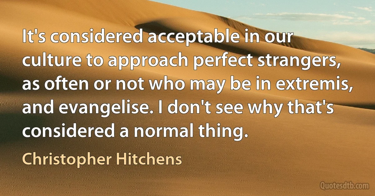 It's considered acceptable in our culture to approach perfect strangers, as often or not who may be in extremis, and evangelise. I don't see why that's considered a normal thing. (Christopher Hitchens)