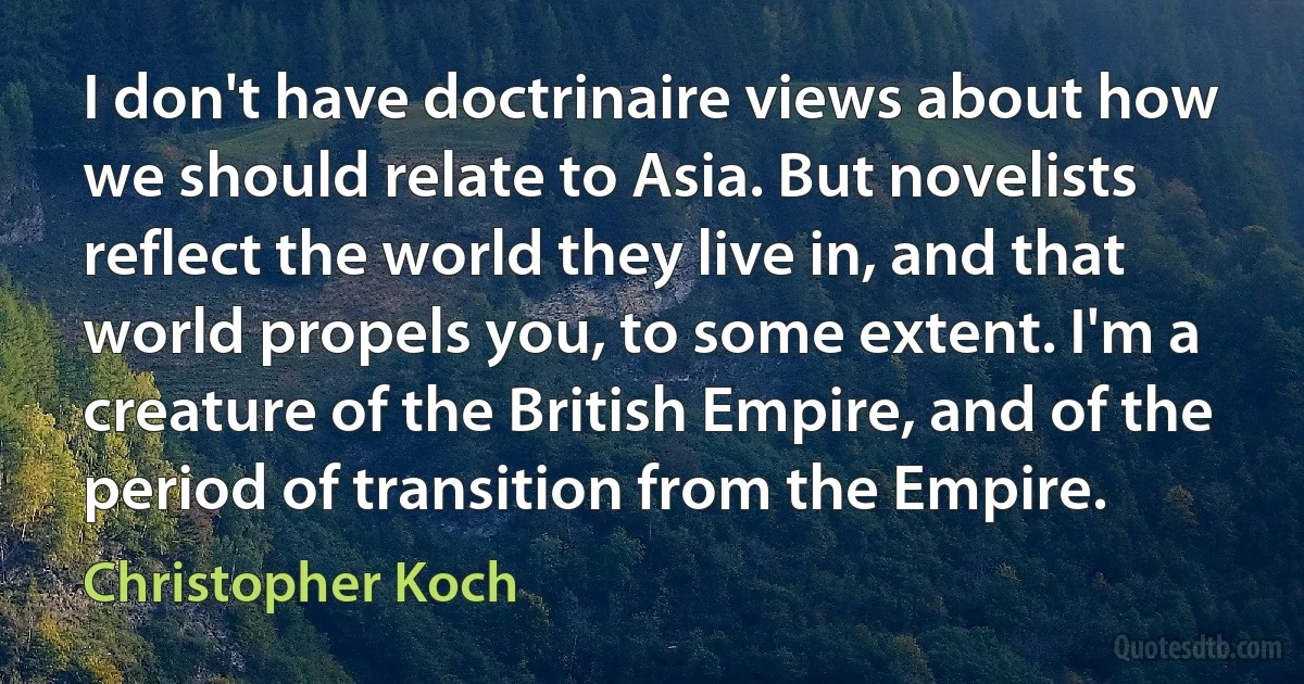 I don't have doctrinaire views about how we should relate to Asia. But novelists reflect the world they live in, and that world propels you, to some extent. I'm a creature of the British Empire, and of the period of transition from the Empire. (Christopher Koch)