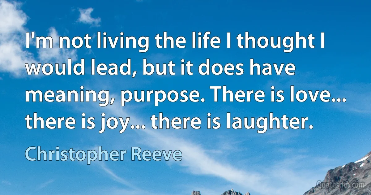 I'm not living the life I thought I would lead, but it does have meaning, purpose. There is love... there is joy... there is laughter. (Christopher Reeve)