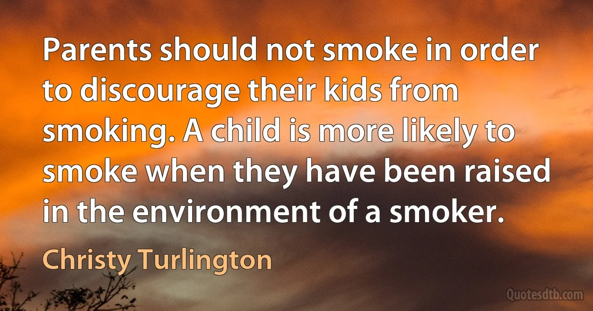 Parents should not smoke in order to discourage their kids from smoking. A child is more likely to smoke when they have been raised in the environment of a smoker. (Christy Turlington)