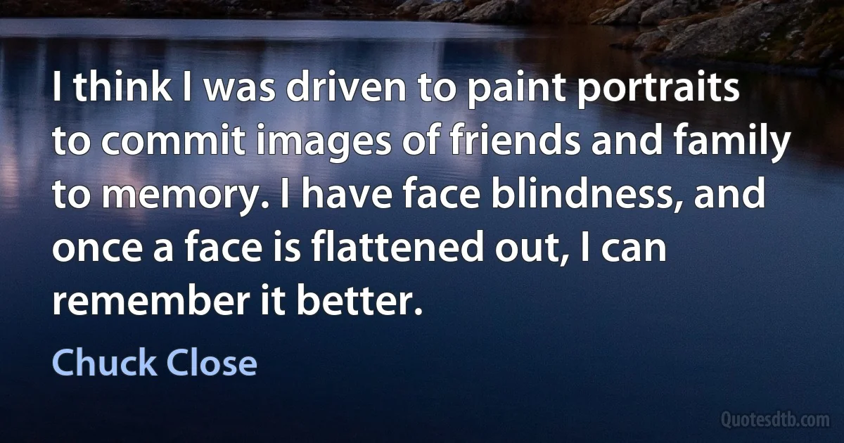 I think I was driven to paint portraits to commit images of friends and family to memory. I have face blindness, and once a face is flattened out, I can remember it better. (Chuck Close)