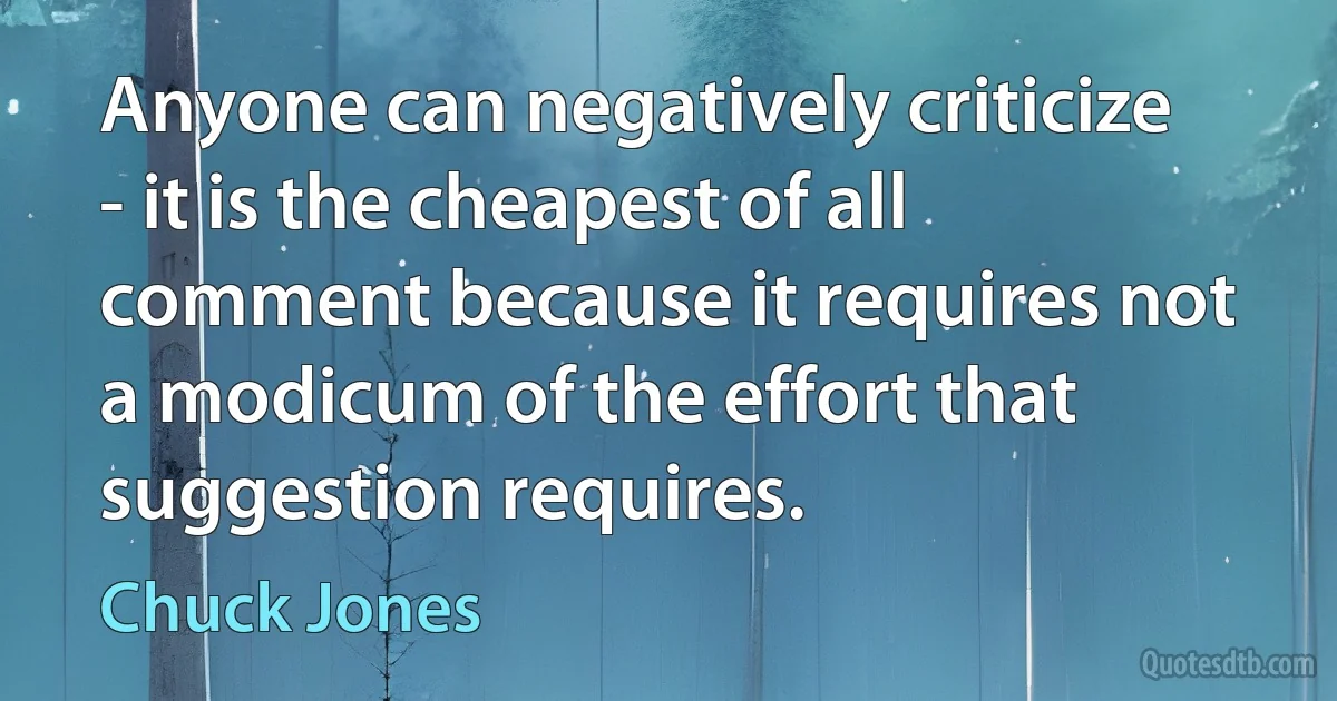 Anyone can negatively criticize - it is the cheapest of all comment because it requires not a modicum of the effort that suggestion requires. (Chuck Jones)