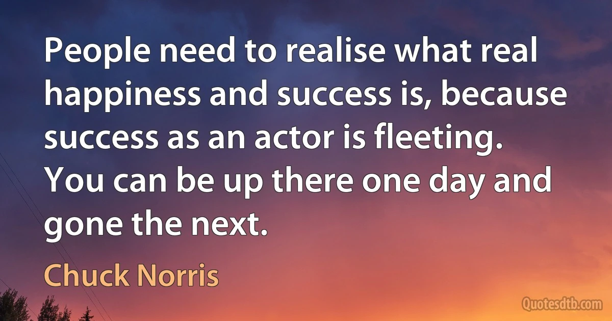 People need to realise what real happiness and success is, because success as an actor is fleeting. You can be up there one day and gone the next. (Chuck Norris)