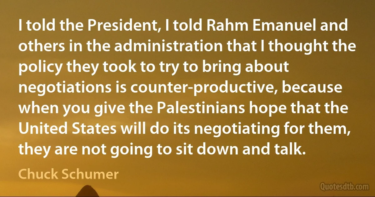 I told the President, I told Rahm Emanuel and others in the administration that I thought the policy they took to try to bring about negotiations is counter-productive, because when you give the Palestinians hope that the United States will do its negotiating for them, they are not going to sit down and talk. (Chuck Schumer)