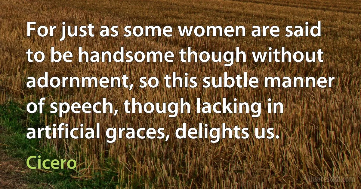 For just as some women are said to be handsome though without adornment, so this subtle manner of speech, though lacking in artificial graces, delights us. (Cicero)