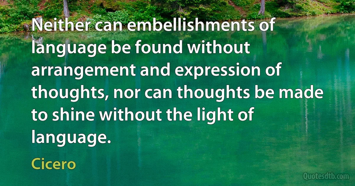 Neither can embellishments of language be found without arrangement and expression of thoughts, nor can thoughts be made to shine without the light of language. (Cicero)