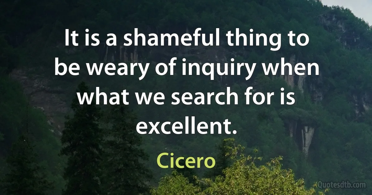 It is a shameful thing to be weary of inquiry when what we search for is excellent. (Cicero)