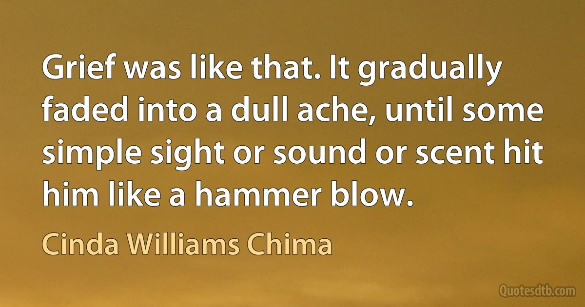 Grief was like that. It gradually faded into a dull ache, until some simple sight or sound or scent hit him like a hammer blow. (Cinda Williams Chima)