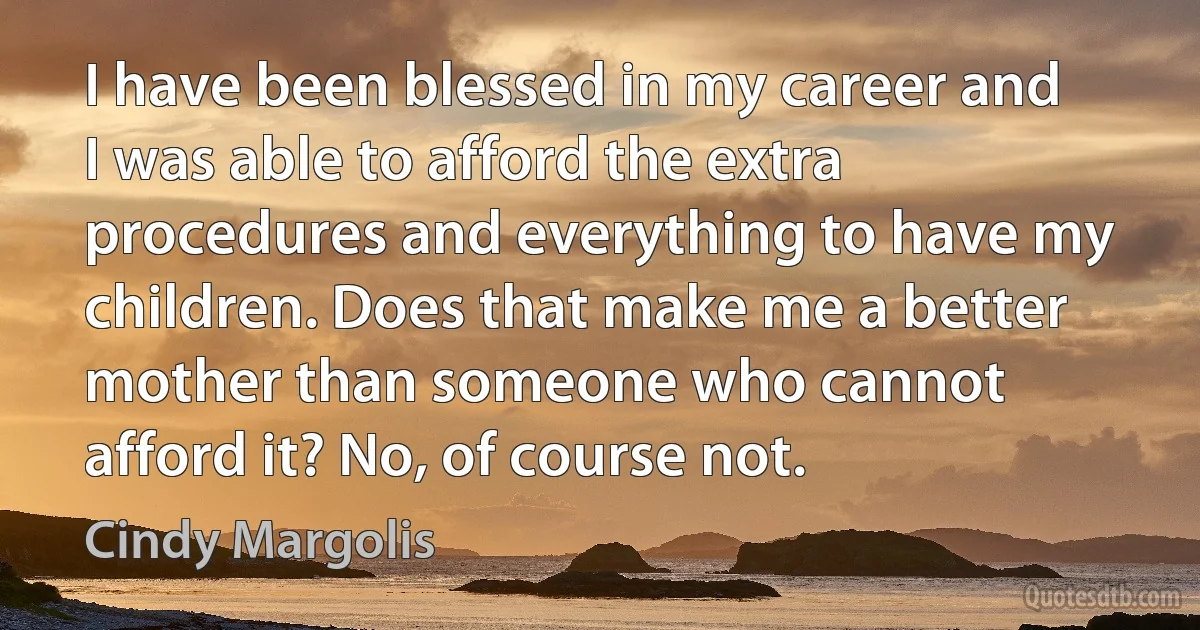 I have been blessed in my career and I was able to afford the extra procedures and everything to have my children. Does that make me a better mother than someone who cannot afford it? No, of course not. (Cindy Margolis)