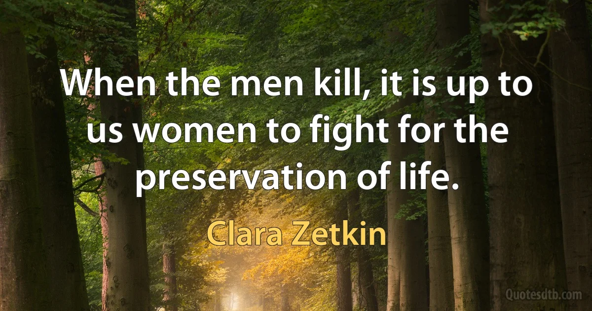 When the men kill, it is up to us women to fight for the preservation of life. (Clara Zetkin)