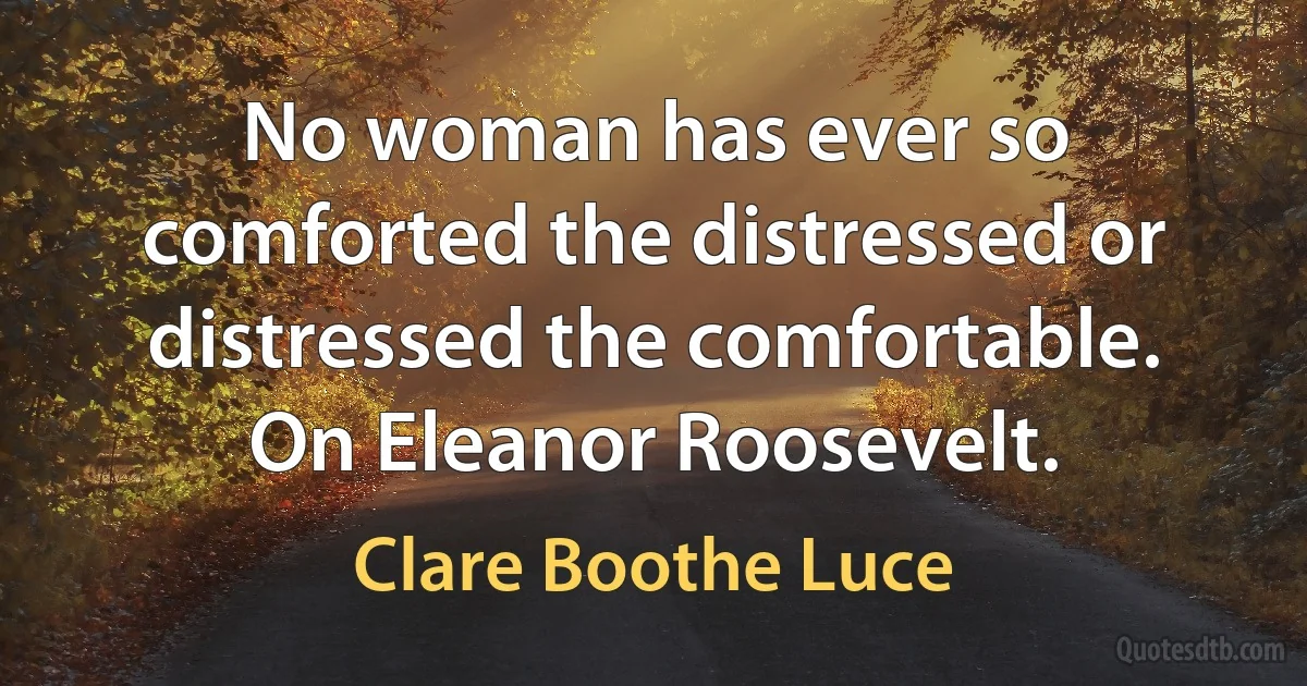 No woman has ever so comforted the distressed or distressed the comfortable. On Eleanor Roosevelt. (Clare Boothe Luce)