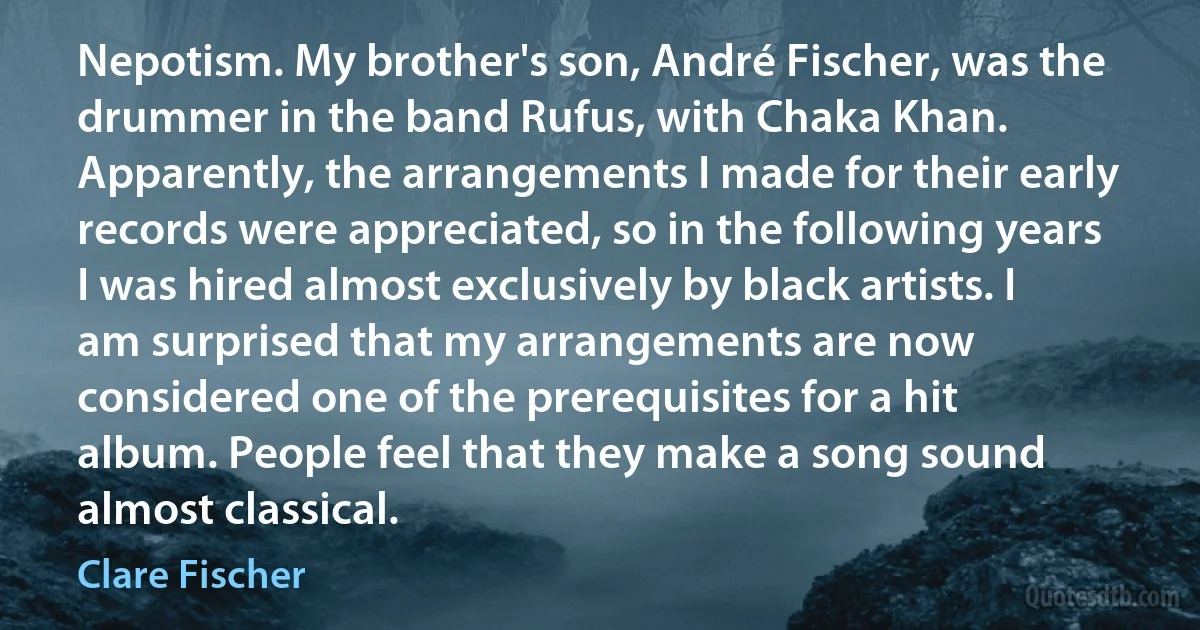 Nepotism. My brother's son, André Fischer, was the drummer in the band Rufus, with Chaka Khan. Apparently, the arrangements I made for their early records were appreciated, so in the following years I was hired almost exclusively by black artists. I am surprised that my arrangements are now considered one of the prerequisites for a hit album. People feel that they make a song sound almost classical. (Clare Fischer)