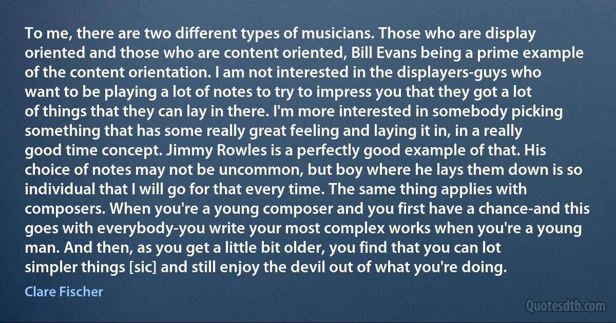 To me, there are two different types of musicians. Those who are display oriented and those who are content oriented, Bill Evans being a prime example of the content orientation. I am not interested in the displayers-guys who want to be playing a lot of notes to try to impress you that they got a lot of things that they can lay in there. I'm more interested in somebody picking something that has some really great feeling and laying it in, in a really good time concept. Jimmy Rowles is a perfectly good example of that. His choice of notes may not be uncommon, but boy where he lays them down is so individual that I will go for that every time. The same thing applies with composers. When you're a young composer and you first have a chance-and this goes with everybody-you write your most complex works when you're a young man. And then, as you get a little bit older, you find that you can lot simpler things [sic] and still enjoy the devil out of what you're doing. (Clare Fischer)