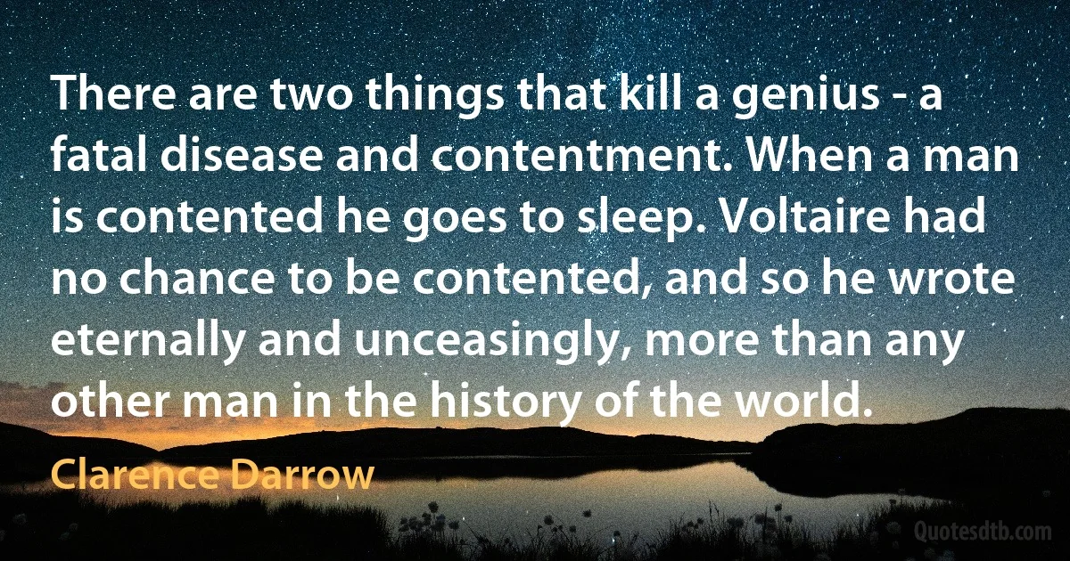 There are two things that kill a genius - a fatal disease and contentment. When a man is contented he goes to sleep. Voltaire had no chance to be contented, and so he wrote eternally and unceasingly, more than any other man in the history of the world. (Clarence Darrow)