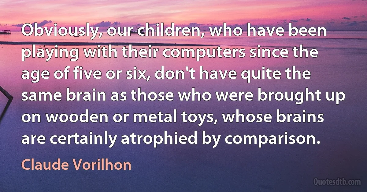 Obviously, our children, who have been playing with their computers since the age of five or six, don't have quite the same brain as those who were brought up on wooden or metal toys, whose brains are certainly atrophied by comparison. (Claude Vorilhon)