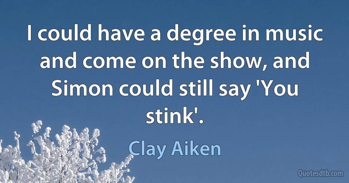 I could have a degree in music and come on the show, and Simon could still say 'You stink'. (Clay Aiken)