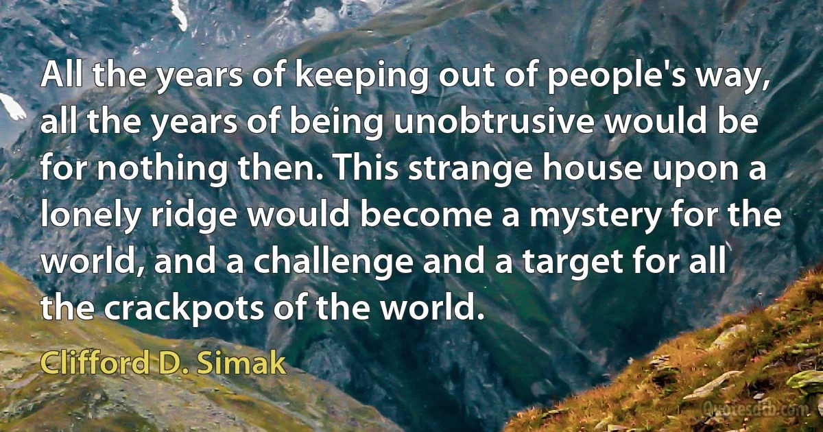 All the years of keeping out of people's way, all the years of being unobtrusive would be for nothing then. This strange house upon a lonely ridge would become a mystery for the world, and a challenge and a target for all the crackpots of the world. (Clifford D. Simak)