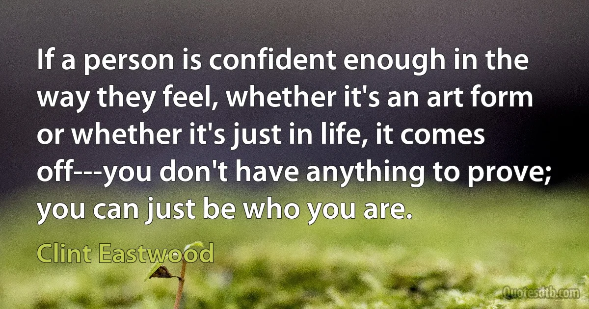 If a person is confident enough in the way they feel, whether it's an art form or whether it's just in life, it comes off---you don't have anything to prove; you can just be who you are. (Clint Eastwood)