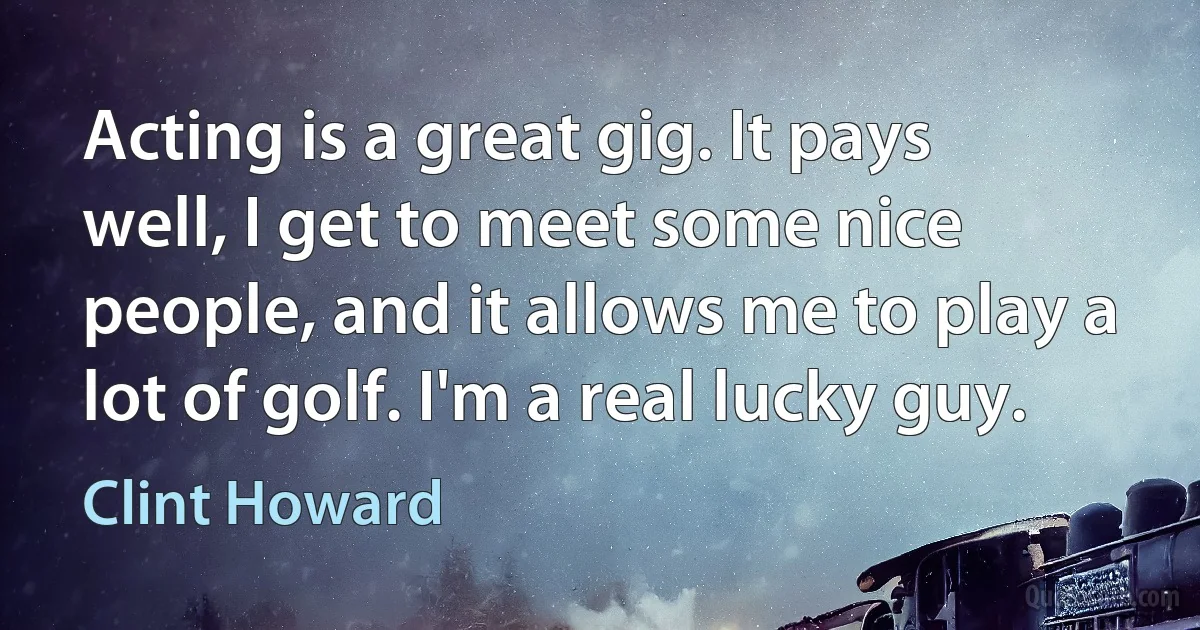 Acting is a great gig. It pays well, I get to meet some nice people, and it allows me to play a lot of golf. I'm a real lucky guy. (Clint Howard)