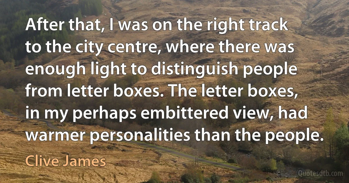 After that, I was on the right track to the city centre, where there was enough light to distinguish people from letter boxes. The letter boxes, in my perhaps embittered view, had warmer personalities than the people. (Clive James)