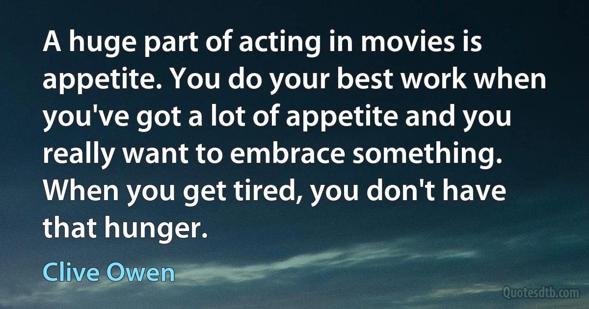 A huge part of acting in movies is appetite. You do your best work when you've got a lot of appetite and you really want to embrace something. When you get tired, you don't have that hunger. (Clive Owen)