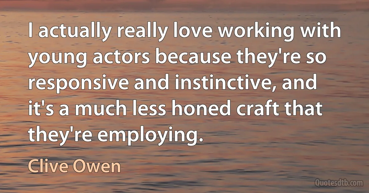 I actually really love working with young actors because they're so responsive and instinctive, and it's a much less honed craft that they're employing. (Clive Owen)