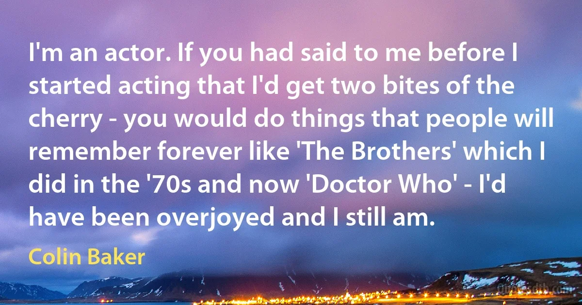 I'm an actor. If you had said to me before I started acting that I'd get two bites of the cherry - you would do things that people will remember forever like 'The Brothers' which I did in the '70s and now 'Doctor Who' - I'd have been overjoyed and I still am. (Colin Baker)