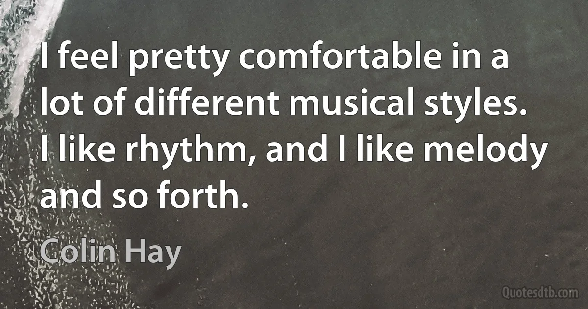 I feel pretty comfortable in a lot of different musical styles. I like rhythm, and I like melody and so forth. (Colin Hay)