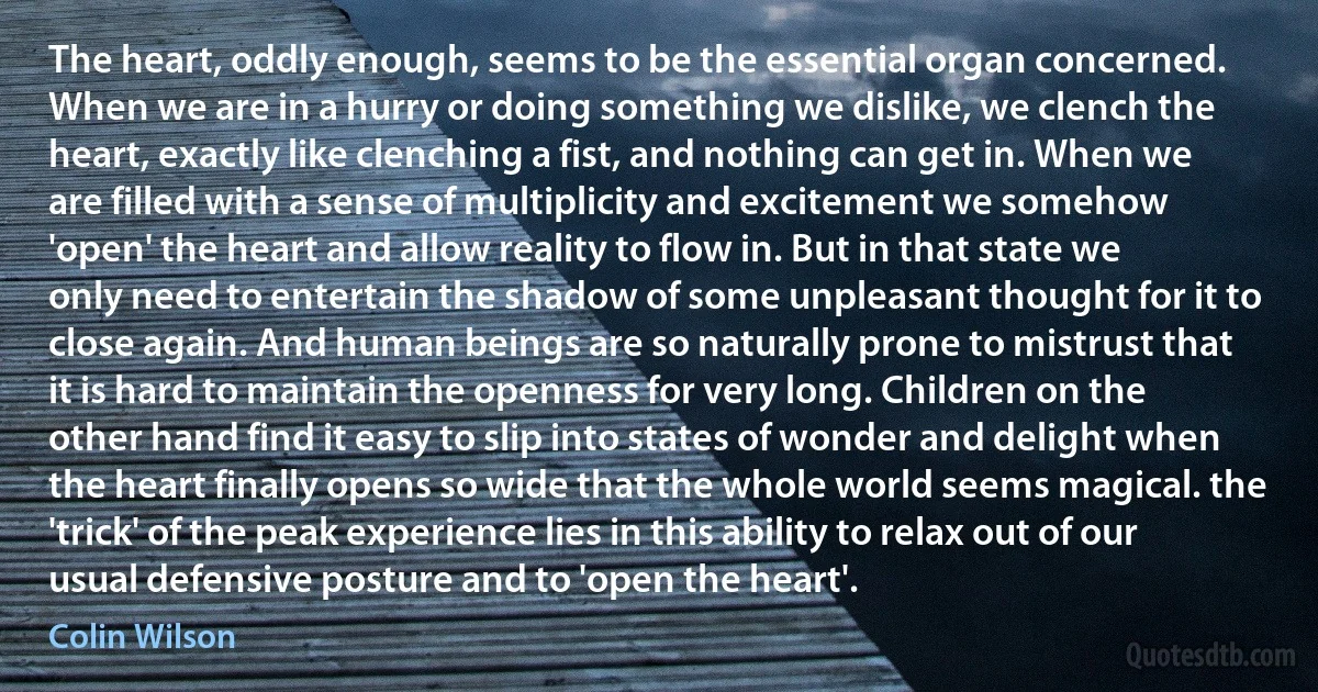 The heart, oddly enough, seems to be the essential organ concerned. When we are in a hurry or doing something we dislike, we clench the heart, exactly like clenching a fist, and nothing can get in. When we are filled with a sense of multiplicity and excitement we somehow 'open' the heart and allow reality to flow in. But in that state we only need to entertain the shadow of some unpleasant thought for it to close again. And human beings are so naturally prone to mistrust that it is hard to maintain the openness for very long. Children on the other hand find it easy to slip into states of wonder and delight when the heart finally opens so wide that the whole world seems magical. the 'trick' of the peak experience lies in this ability to relax out of our usual defensive posture and to 'open the heart'. (Colin Wilson)