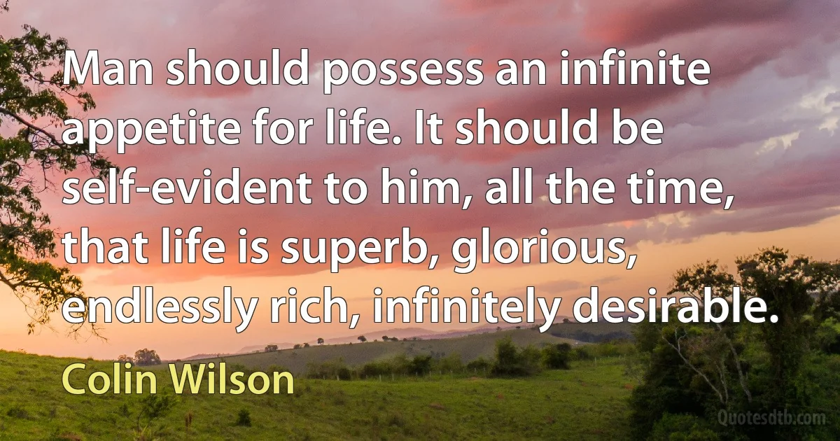 Man should possess an infinite appetite for life. It should be self-evident to him, all the time, that life is superb, glorious, endlessly rich, infinitely desirable. (Colin Wilson)