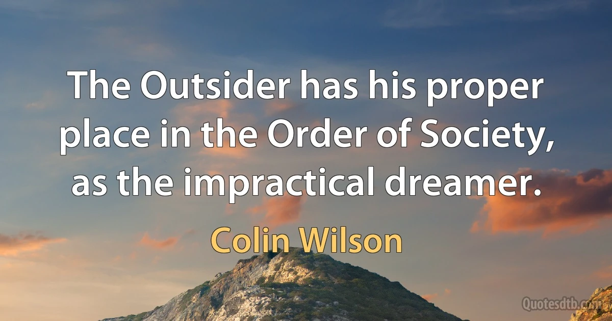 The Outsider has his proper place in the Order of Society, as the impractical dreamer. (Colin Wilson)