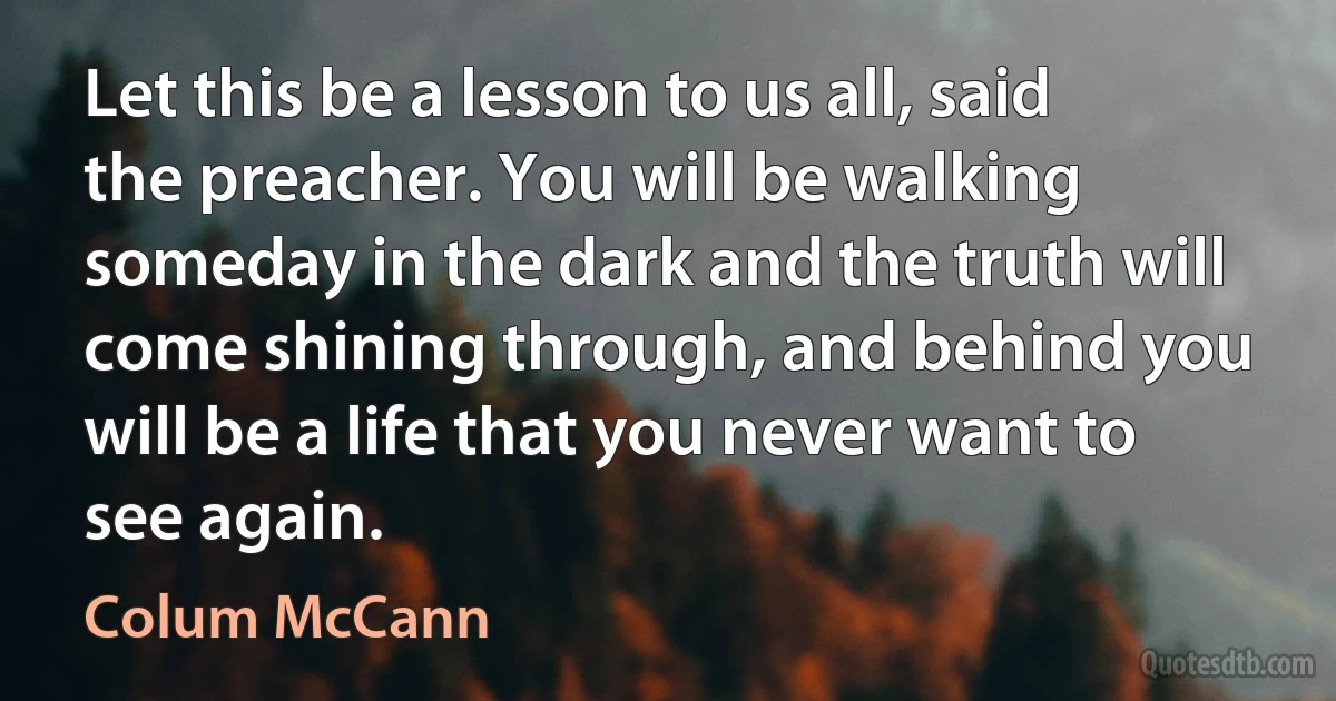 Let this be a lesson to us all, said the preacher. You will be walking someday in the dark and the truth will come shining through, and behind you will be a life that you never want to see again. (Colum McCann)