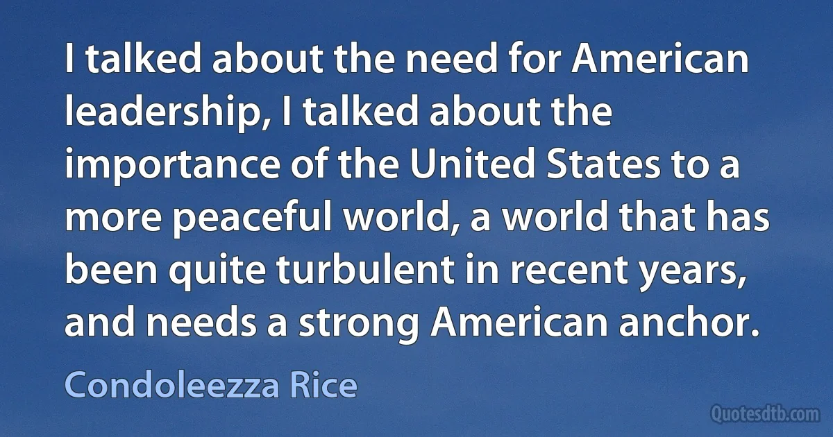 I talked about the need for American leadership, I talked about the importance of the United States to a more peaceful world, a world that has been quite turbulent in recent years, and needs a strong American anchor. (Condoleezza Rice)