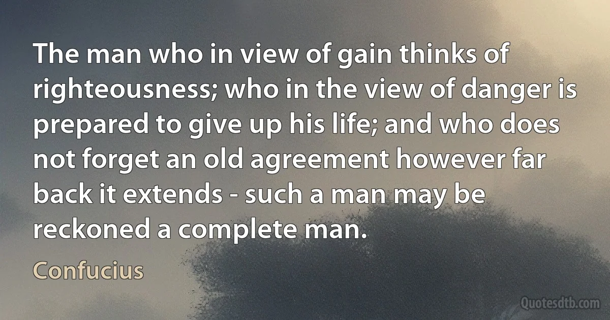 The man who in view of gain thinks of righteousness; who in the view of danger is prepared to give up his life; and who does not forget an old agreement however far back it extends - such a man may be reckoned a complete man. (Confucius)