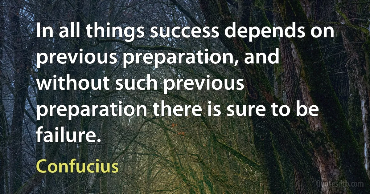 In all things success depends on previous preparation, and without such previous preparation there is sure to be failure. (Confucius)