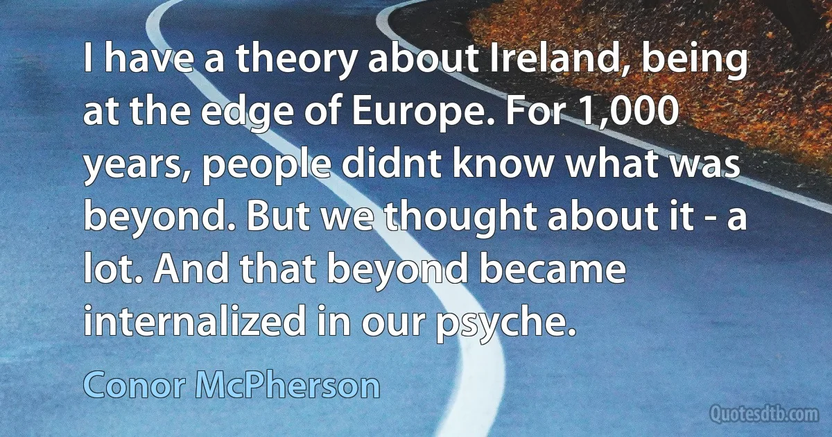 I have a theory about Ireland, being at the edge of Europe. For 1,000 years, people didnt know what was beyond. But we thought about it - a lot. And that beyond became internalized in our psyche. (Conor McPherson)