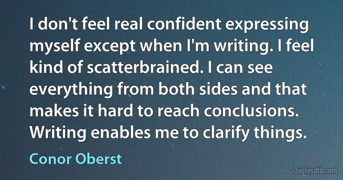 I don't feel real confident expressing myself except when I'm writing. I feel kind of scatterbrained. I can see everything from both sides and that makes it hard to reach conclusions. Writing enables me to clarify things. (Conor Oberst)