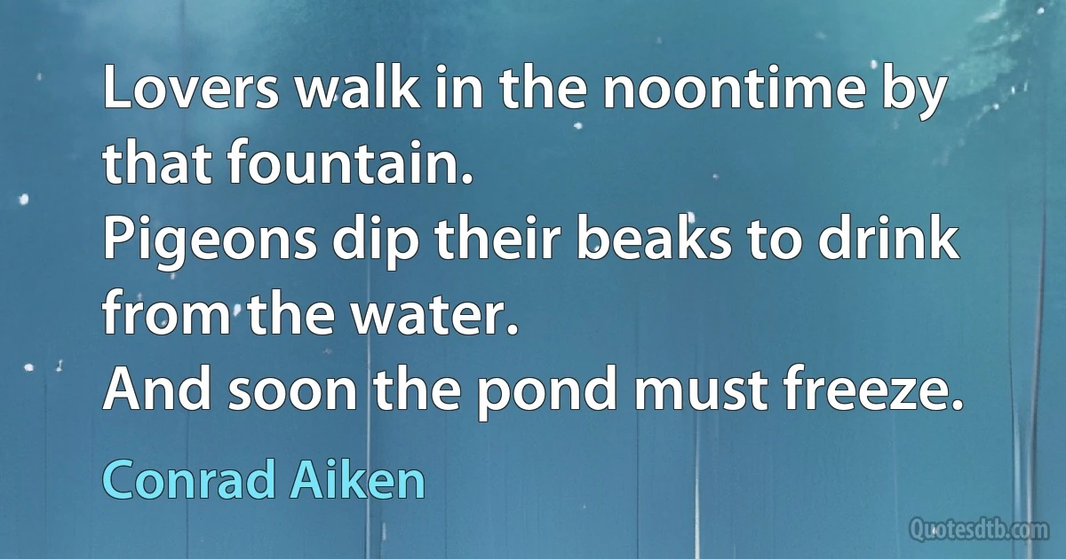 Lovers walk in the noontime by that fountain.
Pigeons dip their beaks to drink from the water.
And soon the pond must freeze. (Conrad Aiken)