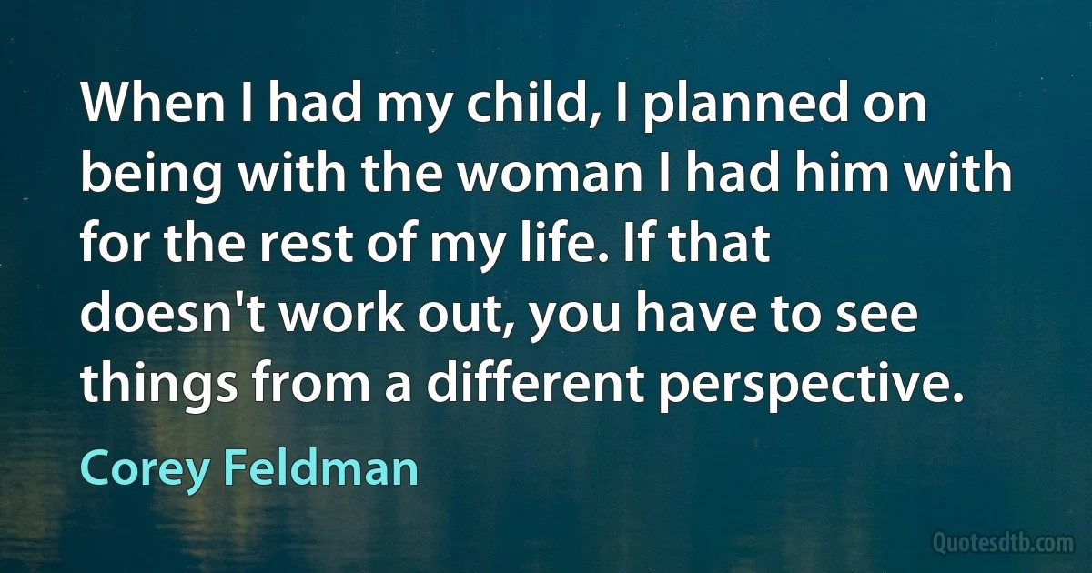 When I had my child, I planned on being with the woman I had him with for the rest of my life. If that doesn't work out, you have to see things from a different perspective. (Corey Feldman)