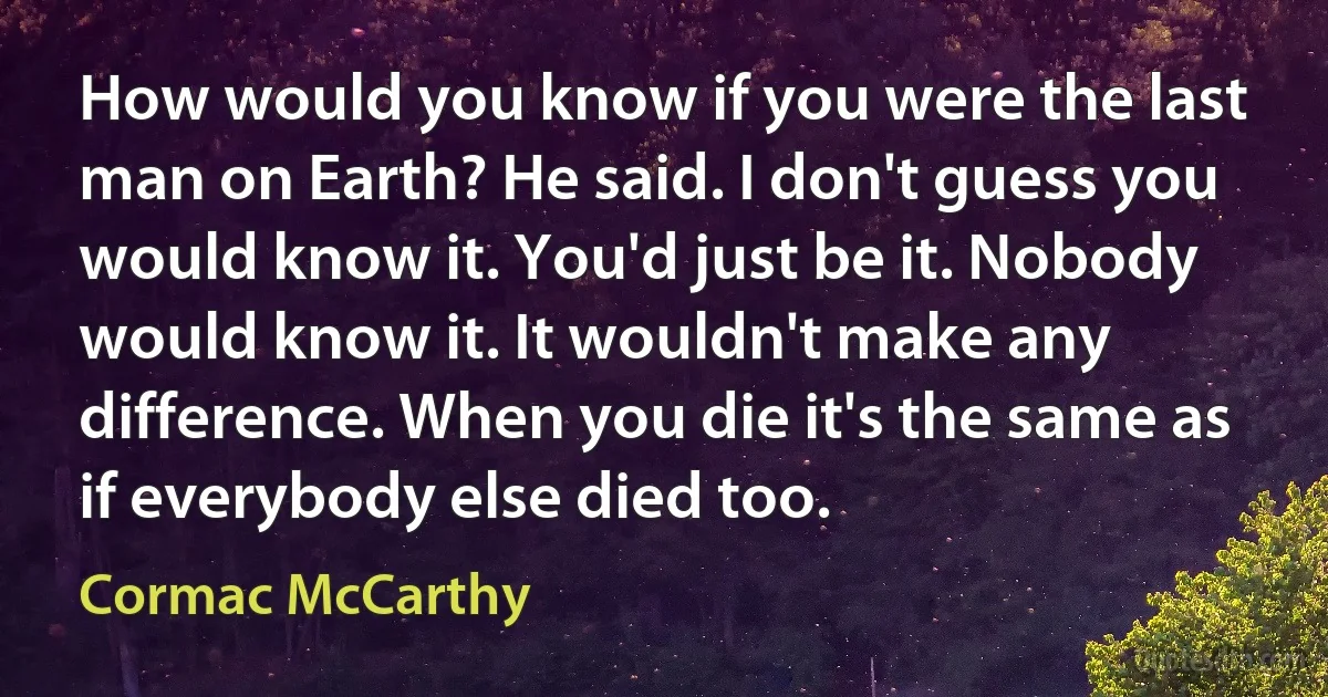 How would you know if you were the last man on Earth? He said. I don't guess you would know it. You'd just be it. Nobody would know it. It wouldn't make any difference. When you die it's the same as if everybody else died too. (Cormac McCarthy)